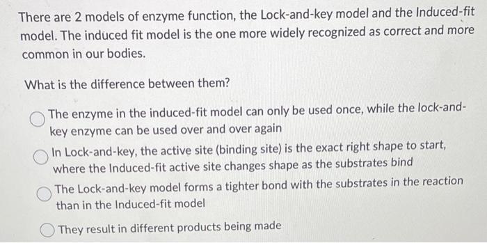 There are 2 models of enzyme function, the Lock-and-key model and the Induced-fit model. The induced fit model is the one mor