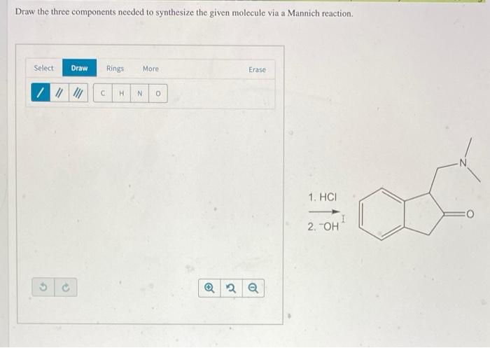 Draw the three components needed to synthesize the given molecule via a Mannich reaction.
1. \( \mathrm{HCl} \)