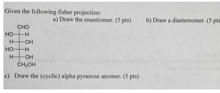 Given the following fisher projection:
a) Draw the enantiomer. (5 pts)
b) Draw a diastereomer. (5 pts
c) Draw the (cyclic) al