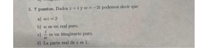 5. 7 puntos. Dados \( z=i \) y \( w=-2 i \) podemos decir que a) \( w z=2 \) b) \( w \) es un real puro. c) \( \frac{z}{w} \)