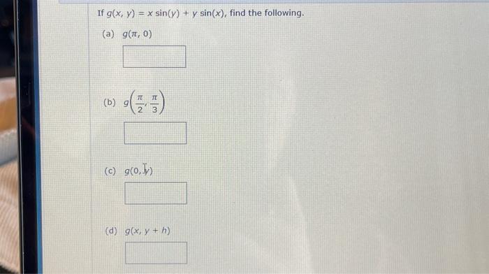 If \( g(x, y)=x \sin (y)+y \sin (x) \) (a) \( g(\pi, 0) \) (b) \( 9\left(\frac{\pi}{2}, \frac{\pi}{3}\right) \) (c) \( g(0,5)