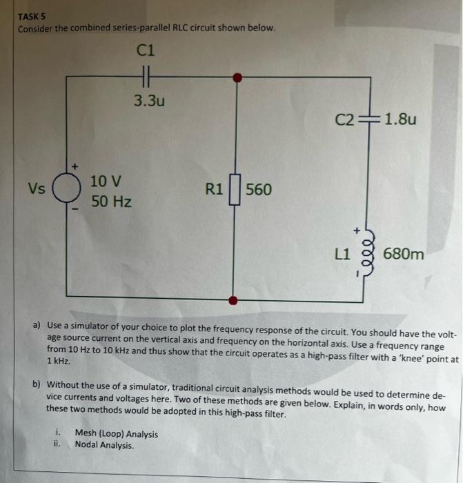 TASK 5
Consider the combined series-parallel RLC circuit shown below.
a) Use a simulator of your choice to plot the frequency