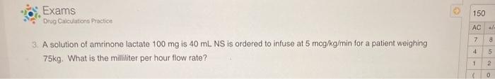 Exams Drug Calculations Practice 150 AC 4 7 3. A solution of amrinone lactate 100 mg is 40 mL NS is ordered to infuse at 5 mc