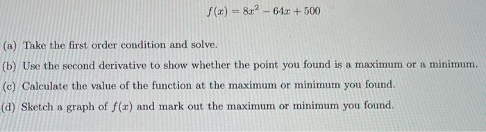 \[
f(x)=8 x^{2}-64 x+500
\]
(a) Take the first order condition and solve.
(b) Use the second derivative to show whether the p