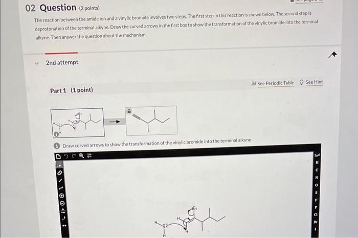 2 Question (2 points)
The reaction between the amide ion and a vinylic bromide involves two steps. The first step in this rea