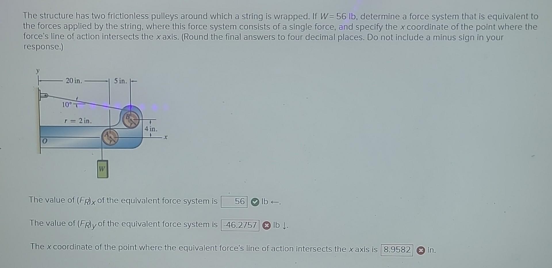 The structure has two frictionless pulleys around which a string is wrapped. If \( W=56 \mathrm{lb} \), determine a force sys