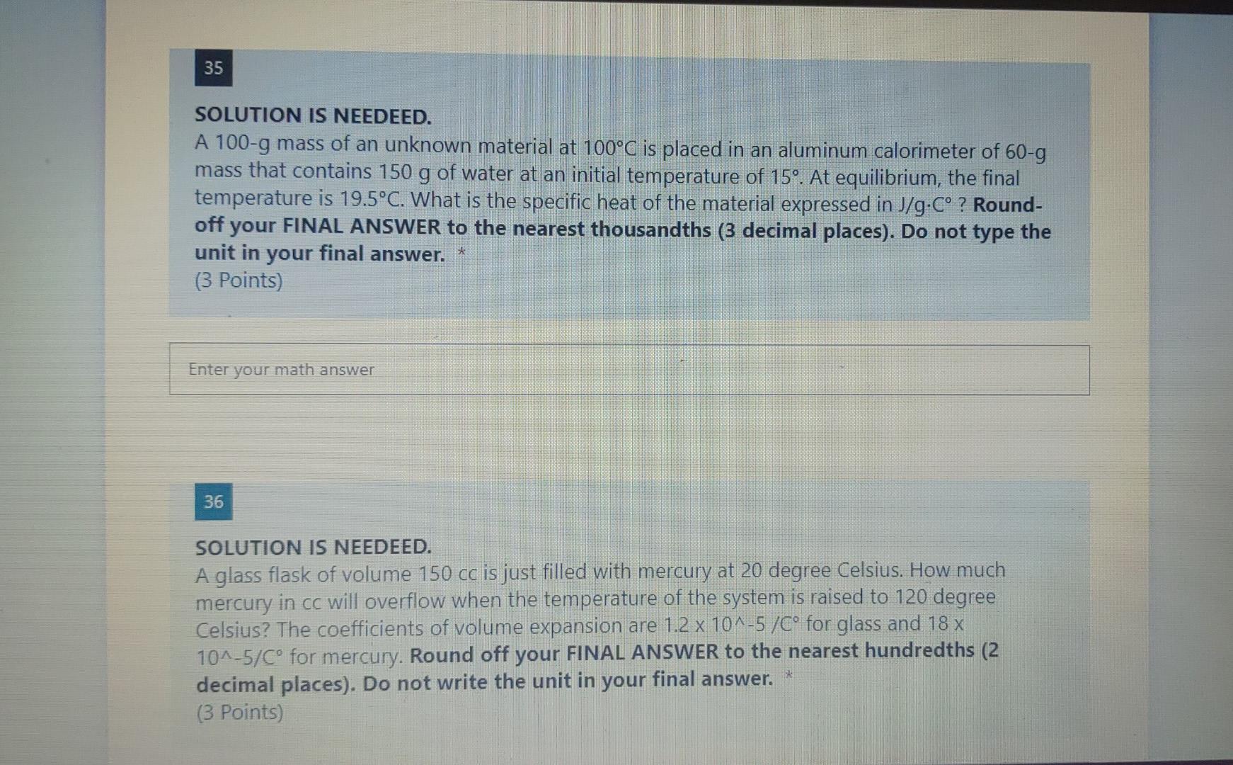 35
SOLUTION IS NEEDEED.
A 100-g mass of an unknown material at 100°C is placed in an aluminum calorimeter of 60-g
mass that c