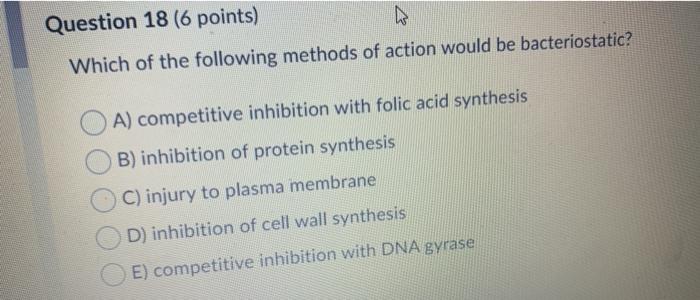 Question 18 (6 points) Which of the following methods of action would be bacteriostatic? A) competitive inhibition with folic