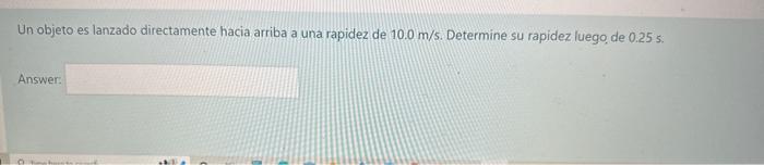 Un objeto es lanzado directamente hacia arriba a una rapidez de \( 10.0 \mathrm{~m} / \mathrm{s} \). Determine su rapidez lue