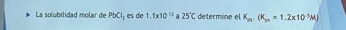 La solubilidad molar de \( \mathrm{PbCl}_{2} \) es de \( 1.1 \times 10^{-13} \) a \( 25^{\circ} \mathrm{C} \) determine el \(