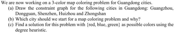 We are now working on a 3-color map coloring problem for Guangdong cities.
(a) Draw the constraint graph for the following ci