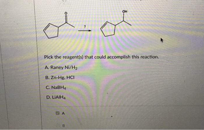 ??? ???
Pick the reagent(s) that could accomplish this reaction.
Raney Ni/H2
B. Zn-Hg, HCI
C. NaBH4
D. LiAIHA
OH
B