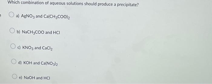 Which combination of aqueous solutions should produce a precipitate?
a) \( \mathrm{AgNO}_{3} \) and \( \mathrm{Ca}\left(\math