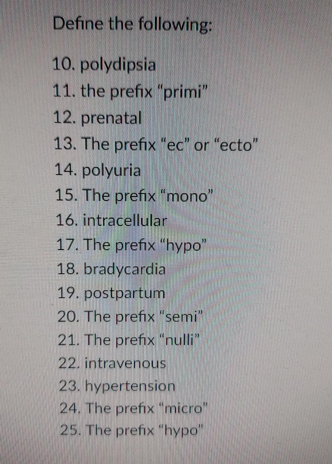 Define the following: 10. polydipsia 11. the prefix primi” 12. prenatal 13. The prefix ec or ecto 14. polyuria 15. The p