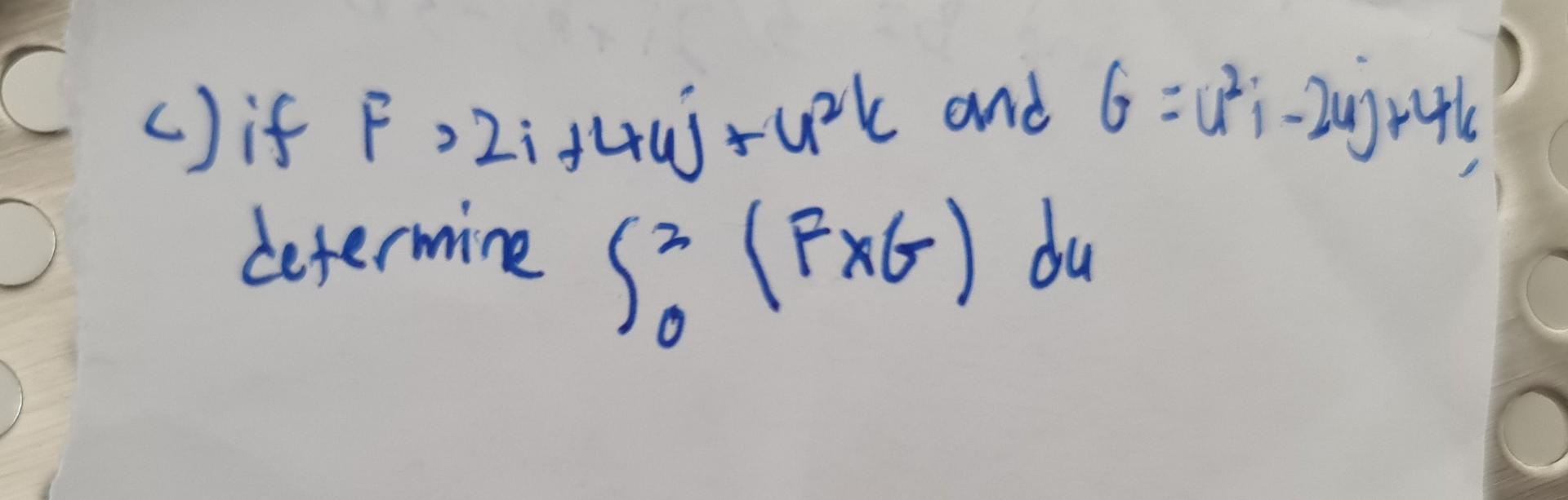 c) if \( F, 2 i+4 i j+u^{2} k \) and \( G=u^{2} i-2 u j+4 k \) deternine \( \int_{0}^{2}(F \times G) d u \)