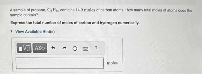 A sample of propane, \( \mathrm{C}_{3} \mathrm{H}_{8} \), contains \( 14.9 \) moles of carbon atoms. How many total moles of