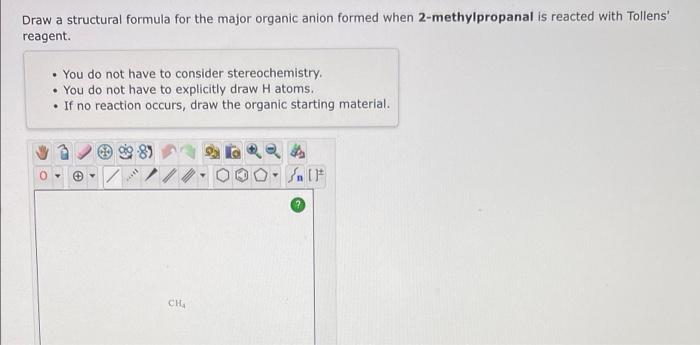 Draw a structural formula for the major organic anion formed when 2-methylpropanal is reacted with Tollens
reagent.
• You do