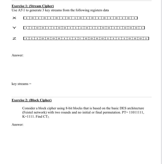 Exercise 1: (Stream Cipher)
Use A5\1 to generate 3 key streams from the following registers data
\[
\begin{array}{l}
x \\
y \