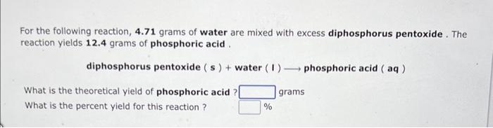 For the following reaction, \( 4.71 \) grams of water are mixed with excess diphosphorus pentoxide. The reaction yields 12.4 