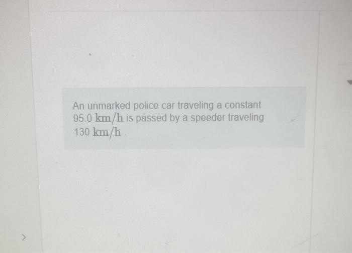 An unmarked police car traveling a constant \( 95.0 \mathrm{~km} / \mathrm{h} \) is passed by a speeder traveling \( 130 \mat