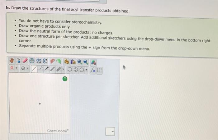 b. Draw the structures of the final acyl transfer products obtained.
- You do not have to consider stereochemistry.
- Draw or