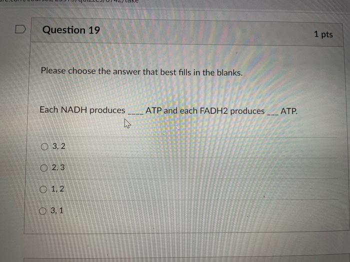 Question 19 1 pts Please choose the answer that best fills in the blanks. Each NADH produces ATP and each FADH2 produces ATP.