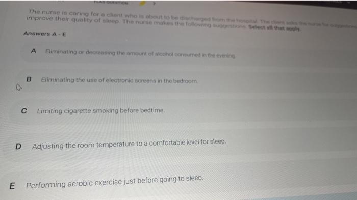 The nurse in caring for a client who is about to become improve their quality of sleep. The nurse makes the lowest Delect the