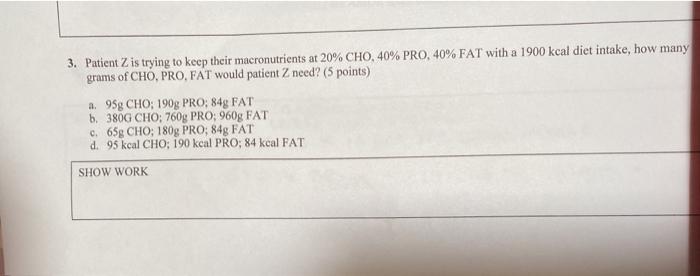 3. Patient Z is trying to keep their macronutrients at 20% CHO, 40% PRO, 40% FAT with a 1900 kcal diet intake, how many grams