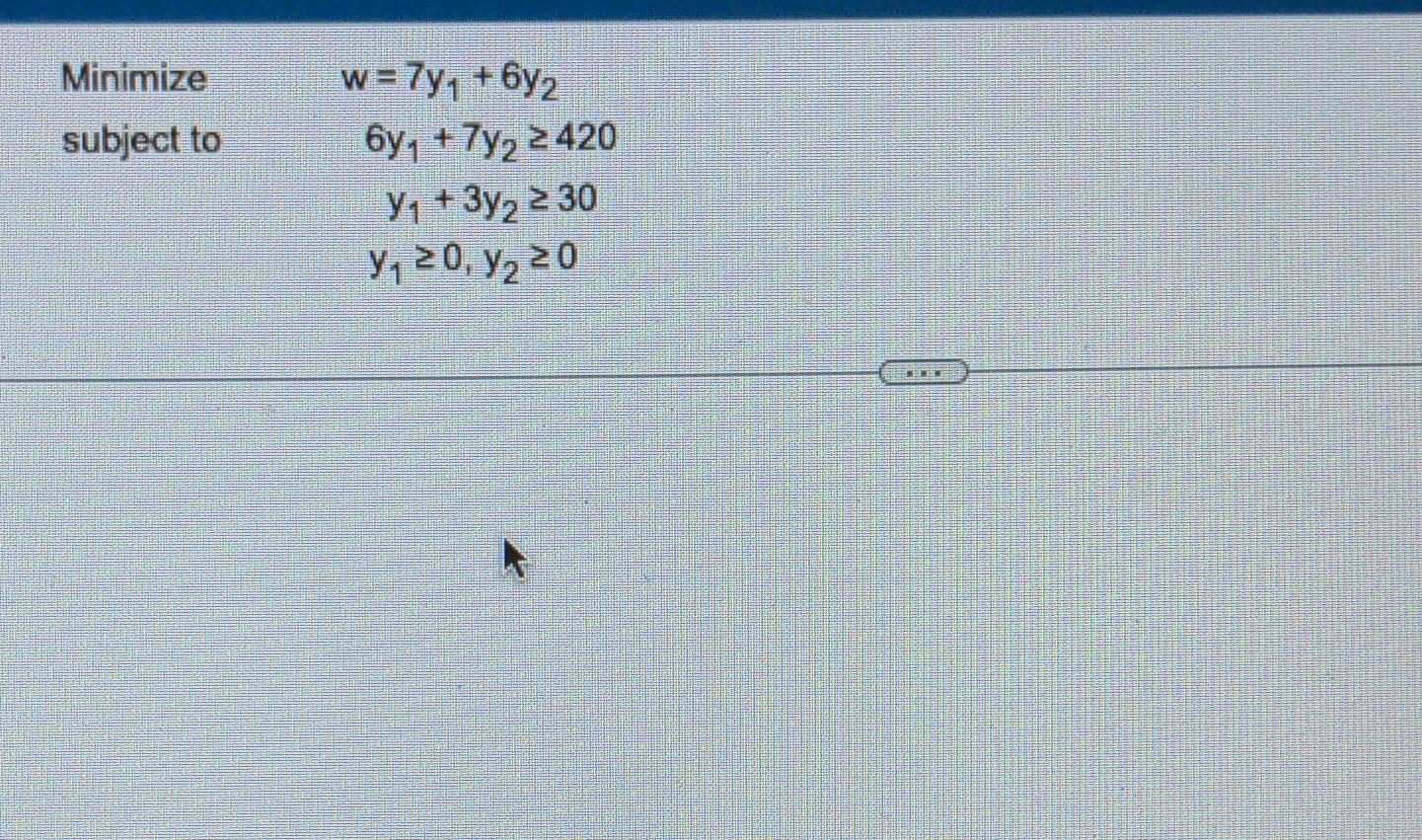 \( \begin{array}{l} w=7 y_{1}+6 y_{2} \\ 6 y_{1}+7 y_{2} \geq 420 \\ y_{1}+3 y_{2} \geq 30 \\ y_{1} \geq 0, y_{2} \geq 0\end{