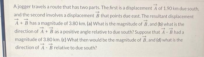 A jogger travels a route that has two parts. The first is a displacement \( \vec{A} \) of \( 1.90 \mathrm{~km} \) due south, 