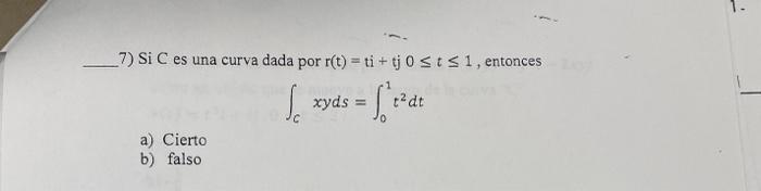 7) Si C es una curva dada por \( \mathrm{r}(\mathrm{t})=\mathrm{ti}+\mathrm{tj} 0 \leq t \leq 1 \), entonces \[ \int_{C} x y