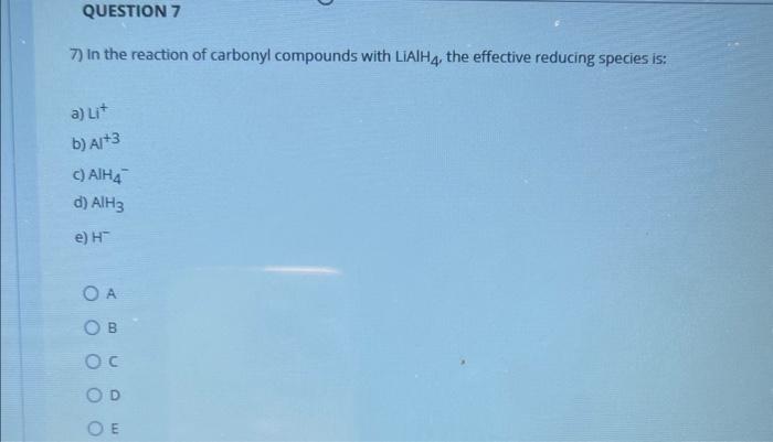 7) In the reaction of carbonyl compounds with LiAlH \( { }_{4} \), the effective reducing species is:
a) \( \mathrm{Li}^{+} \