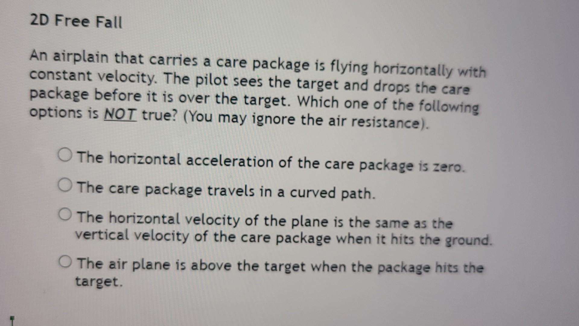 An airplain that carries a care package is flying horizontally with constant velocity. The pilot sees the target and drops th