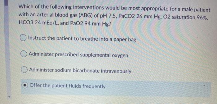 Which of the following interventions would be most appropriate for a male patient with an arterial blood gas (ABG) of pH 7.5,