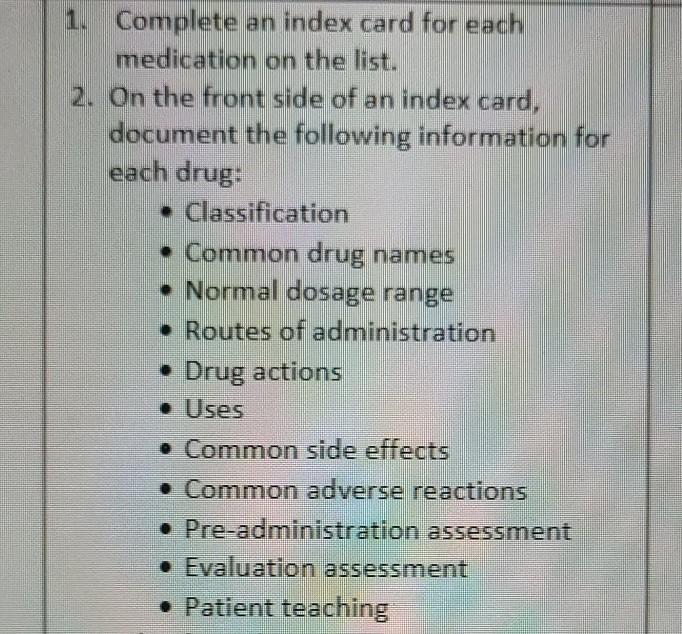 1. Complete an index card for each medication on the list. 2. On the front side of an index card, document the following info