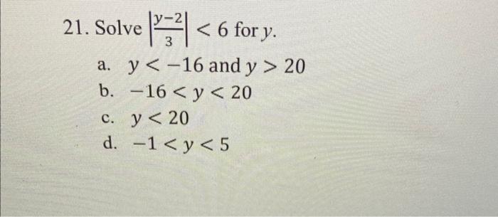 21. Solve \( \left|\frac{y-2}{3}\right|<6 \) for \( y \). a. \( y<-16 \) and \( y>20 \) b. \( -16<y<20 \) c. \( y<20 \) d. \(