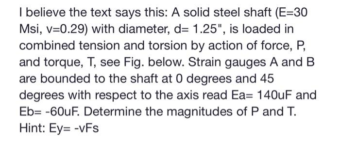 I believe the text says this: \( A \) solid steel shaft \( (E=30 \) Msi, \( \mathrm{v}=0.29 \) ) with diameter, \( \mathrm{d}