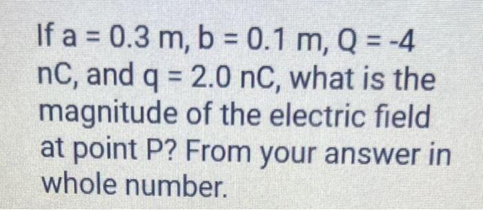 If \( a=0.3 \mathrm{~m}, \mathrm{~b}=0.1 \mathrm{~m}, \mathrm{Q}=-4 \) \( \mathrm{nC} \), and \( \mathrm{q}=2.0 \mathrm{nC} \