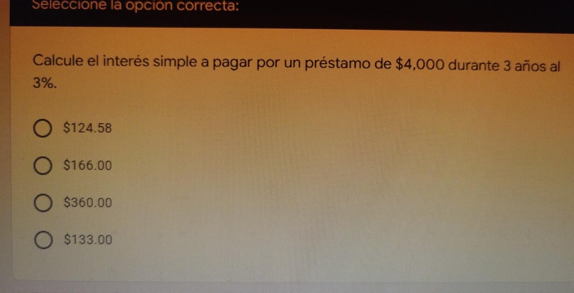 Seleccione la opción correcta: Calcule el interés simple a pagar por un préstamo de $4,000 durante 3 años al 3%. O $124.58 O