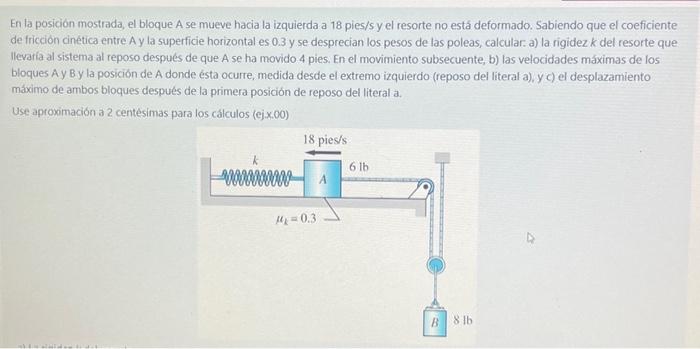 En la posición mostrada, el bloque A se mueve hacia la izquierda a 18 pies/s y el resorte no está deformado. Sabiendo que el