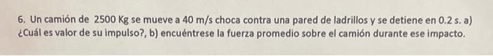 6. Un camión de \( 2500 \mathrm{Kg} \) se mueve a \( 40 \mathrm{~m} / \mathrm{s} \) choca contra una pared de ladrillos y se