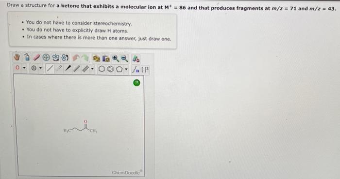 Draw a structure for a ketone that exhibits a molecular ion at \( M^{+}=86 \) and that produces fragments at \( m / z=71 \) a