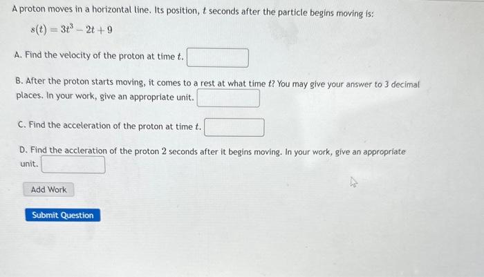 A proton moves in a horizontal line. Its position, \( t \) seconds after the particle begins moving is:
\[
s(t)=3 t^{3}-2 t+9