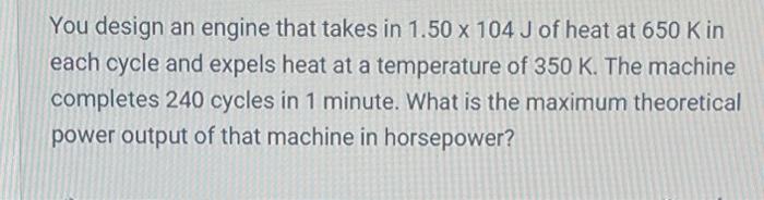 You design an engine that takes in \( 1.50 \times 104 \mathrm{~J} \) of heat at \( 650 \mathrm{~K} \) in each cycle and expel