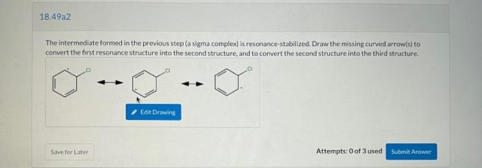 The intermediate formed in the previous step (a sigma complex) is resonance-stabilized. Draw the missing curved arrow(s) to c