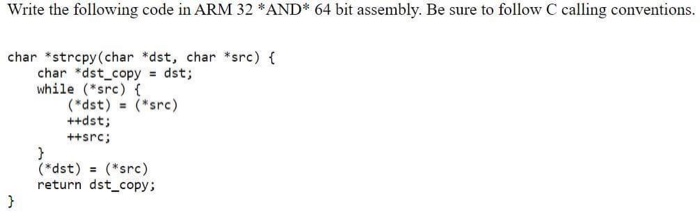 Write the following code in ARM 32 *AND* 64 bit assembly. Be sure to follow C calling conventions. char *strcpy(char *dst, ch