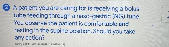 A A patient you are caring for is receiving a bolus tube feeding through a naso-gastric (NG) tube. You observe the patient is