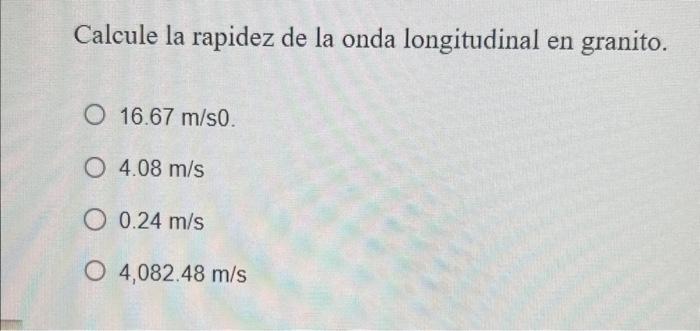 Calcule la rapidez de la onda longitudinal en granito. \( 16.67 \mathrm{~m} / \mathrm{s} 0 \). \( 4.08 \mathrm{~m} / \mathrm{