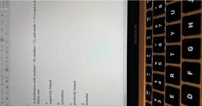 A distribution with median \( =10 \), median \( =12 \), and mode \( =14 \) is said to b Select one: a. negatively biased b. s