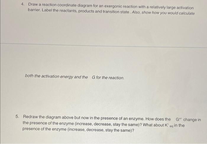 4. Draw a reaction coordinate diagram for an exergonic reaction with a relatively large activation
barrier. Label the reactan